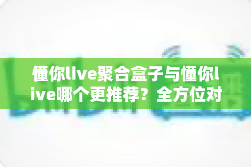 懂你live聚合盒子与懂你live哪个更推荐?全方位对比帮你做出最佳选择 懂你live聚合盒子与懂你live哪个更推荐?全方位对比帮你做出最佳选择