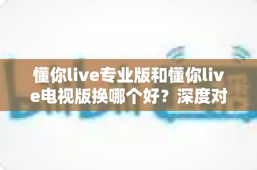 懂你live专业版和懂你live电视版换哪个好？深度对比分析助你选对版本