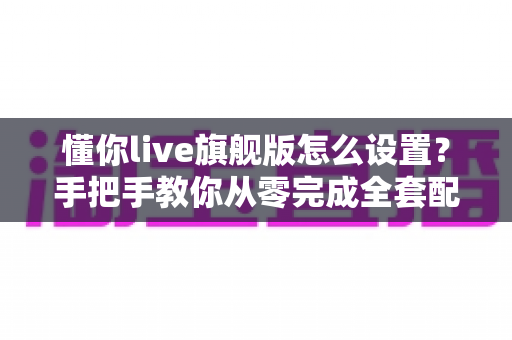 懂你live旗舰版怎么设置？手把手教你从零完成全套配置，快速开启流畅直播之旅