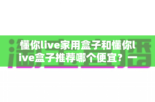 懂你live家用盒子和懂你live盒子推荐哪个便宜?一篇看懂价格差异与性价比的选购指南 懂你live家用盒子和懂你live盒子推荐哪个便宜?一篇看懂价格差异与性价比的选购指南