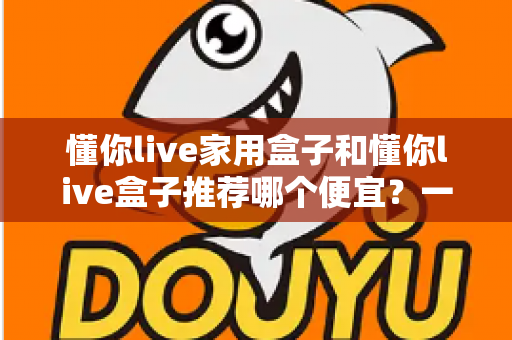 懂你live家用盒子和懂你live盒子推荐哪个便宜?一篇看懂价格差异与性价比的选购指南 懂你live家用盒子和懂你live盒子推荐哪个便宜?一篇看懂价格差异与性价比的选购指南