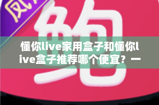 懂你live家用盒子和懂你live盒子推荐哪个便宜？一篇看懂价格差异与性价比的选购指南