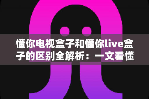 懂你电视盒子和懂你live盒子的区别全解析:一文看懂如何选择最适合你的智能电视伴侣 懂你电视盒子和懂你live盒子的区别全解析:一文看懂如何选择最适合你的智能电视伴侣