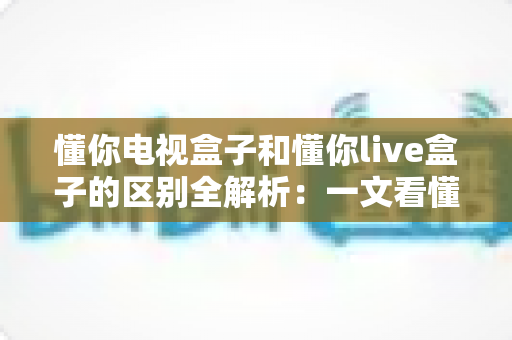 懂你电视盒子和懂你live盒子的区别全解析：一文看懂如何选择最适合你的智能电视伴侣