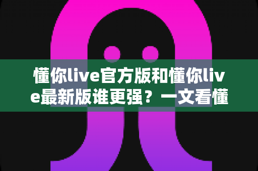 懂你live官方版和懂你live最新版谁更强?一文看懂两大版本差异与选择指南 懂你live官方版和懂你live最新版谁更强?一文看懂两大版本差异与选择指南
