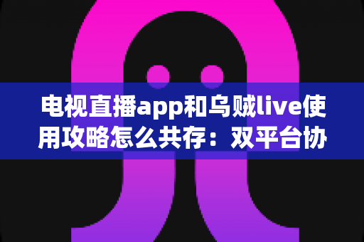 电视直播app和乌贼live使用攻略怎么共存:双平台协同观看的完整实用指南 电视直播app和乌贼live使用攻略怎么共存:双平台协同观看的完整实用指南