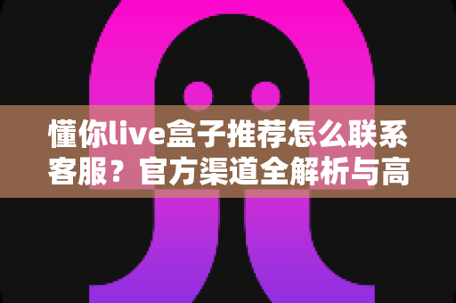 懂你live盒子推荐怎么联系客服？官方渠道全解析与高效售后沟通指南