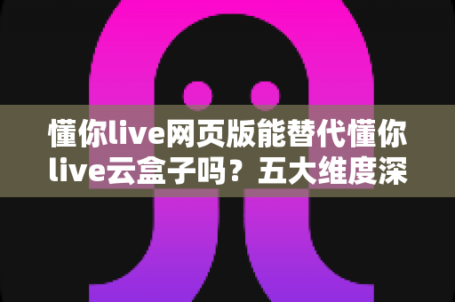 懂你live网页版能替代懂你live云盒子吗？五大维度深度对比与场景化选择指南，帮你选对直播工具不花冤枉钱