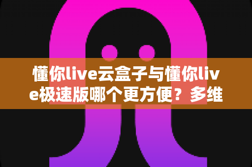懂你live云盒子与懂你live极速版哪个更方便？多维度深度对比测评，帮你找到最适合自己的那一款