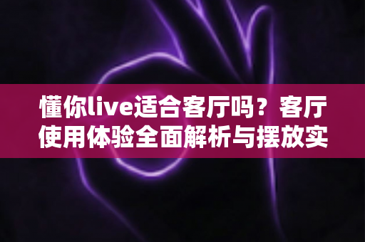 懂你live适合客厅吗？客厅使用体验全面解析与摆放实用指南