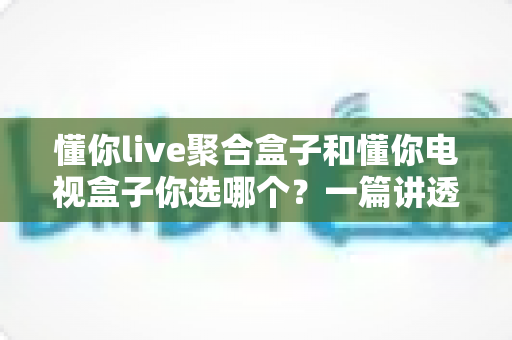 懂你live聚合盒子和懂你电视盒子你选哪个?一篇讲透选购门道的深度对比指南 懂你live聚合盒子和懂你电视盒子你选哪个?一篇讲透选购门道的深度对比指南