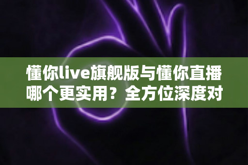 懂你live旗舰版与懂你直播哪个更实用？全方位深度对比测评，帮你选出最适合自己的直播工具