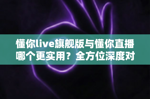 懂你live旗舰版与懂你直播哪个更实用？全方位深度对比测评，帮你选出最适合自己的直播工具