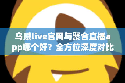 乌贼live官网与聚合直播app哪个好？全方位深度对比分析与实用选择指南