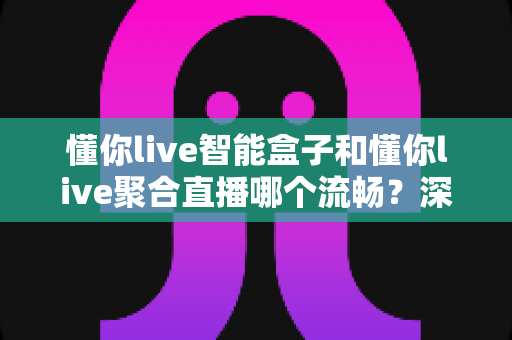 懂你live智能盒子和懂你live聚合直播哪个流畅？深度对比分析助你告别卡顿烦恼