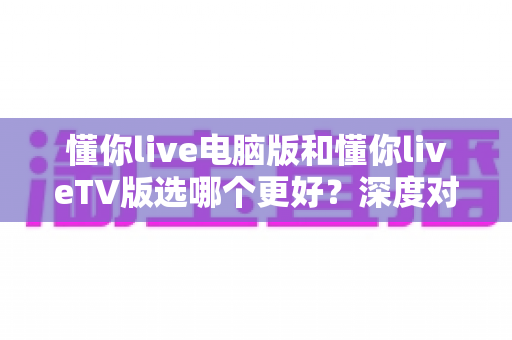 懂你live电脑版和懂你liveTV版选哪个更好？深度对比分析与实用选择指南