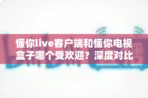 懂你live客户端和懂你电视盒子哪个受欢迎？深度对比测评帮你找到最适合的观影方案