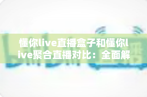 懂你live直播盒子和懂你live聚合直播对比：全面解析帮你选出最适合的观看方案