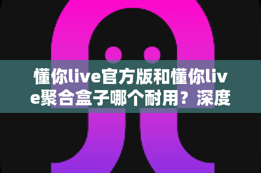 懂你live官方版和懂你live聚合盒子哪个耐用？深度解析帮你选对设备