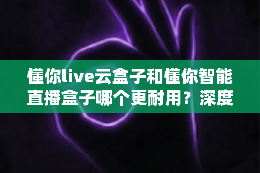 懂你live云盒子和懂你智能直播盒子哪个更耐用？深度对比帮你选对直播利器