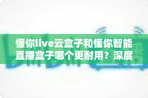 懂你live云盒子和懂你智能直播盒子哪个更耐用？深度对比帮你选对直播利器