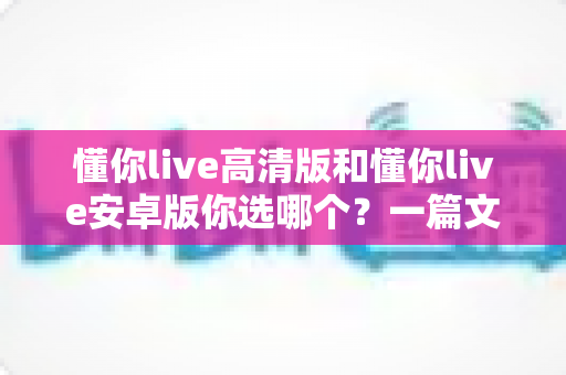 懂你live高清版和懂你live安卓版你选哪个?一篇文章帮你做出明智决定 懂你live高清版和懂你live安卓版你选哪个?一篇文章帮你做出明智决定