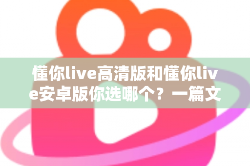 懂你live高清版和懂你live安卓版你选哪个?一篇文章帮你做出明智决定 懂你live高清版和懂你live安卓版你选哪个?一篇文章帮你做出明智决定