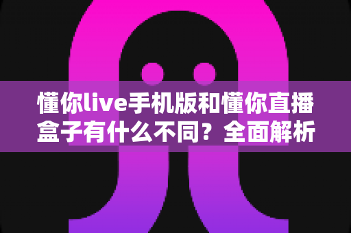 懂你live手机版和懂你直播盒子有什么不同？全面解析两大版本的核心差异与选择指南