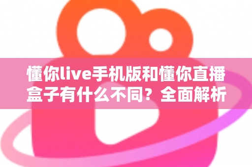 懂你live手机版和懂你直播盒子有什么不同？全面解析两大版本的核心差异与选择指南