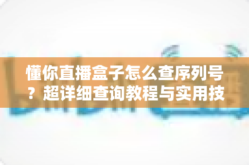 懂你直播盒子怎么查序列号?超详细查询教程与实用技巧全解析 懂你直播盒子怎么查序列号?超详细查询教程与实用技巧全解析