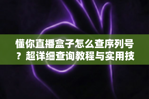 懂你直播盒子怎么查序列号?超详细查询教程与实用技巧全解析 懂你直播盒子怎么查序列号?超详细查询教程与实用技巧全解析