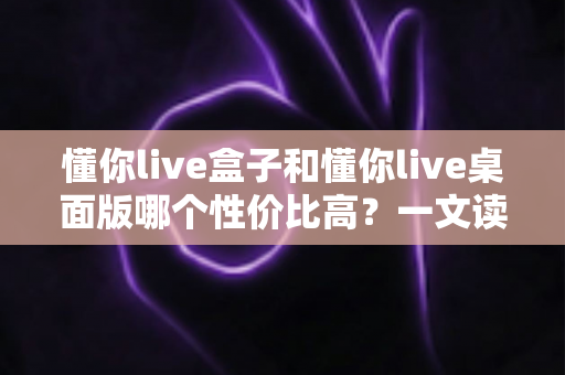 懂你live盒子和懂你live桌面版哪个性价比高？一文读懂两者差异，选对不花冤枉钱