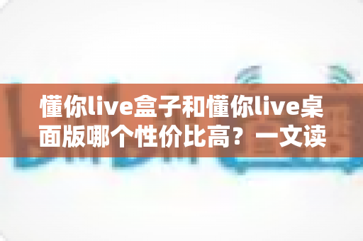 懂你live盒子和懂你live桌面版哪个性价比高？一文读懂两者差异，选对不花冤枉钱