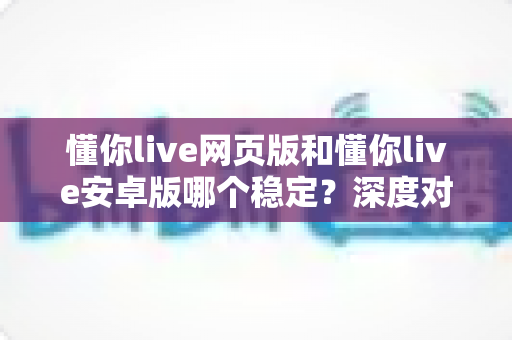 懂你live网页版和懂你live安卓版哪个稳定？深度对比分析与实用选择指南
