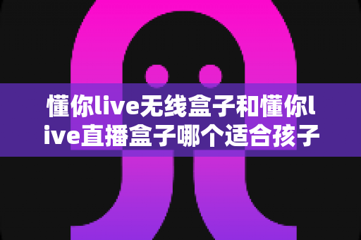 懂你live无线盒子和懂你live直播盒子哪个适合孩子?家长必看选购指南与全面对比 懂你live无线盒子和懂你live直播盒子哪个适合孩子?家长必看选购指南与全面对比