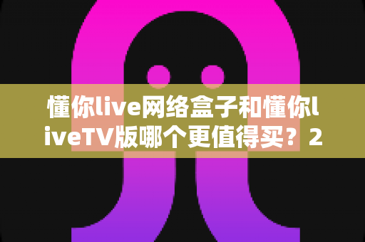 懂你live网络盒子和懂你liveTV版哪个更值得买？2024年超全选购指南，看完不踩坑再下单！