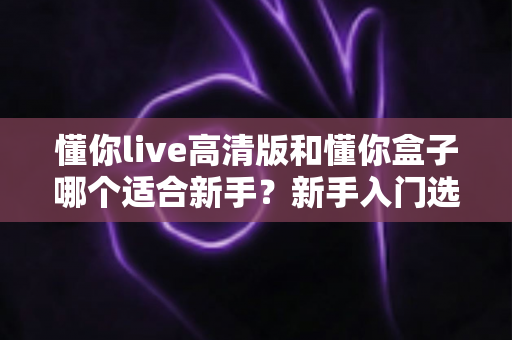 懂你live高清版和懂你盒子哪个适合新手？新手入门选择全攻略与使用指南