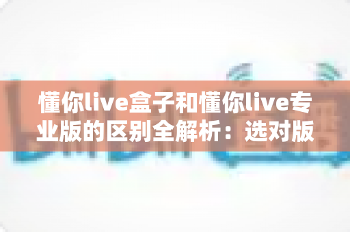 懂你live盒子和懂你live专业版的区别全解析：选对版本，让直播运营效率翻倍