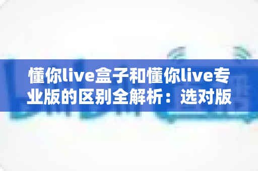 懂你live盒子和懂你live专业版的区别全解析：选对版本，让直播运营效率翻倍