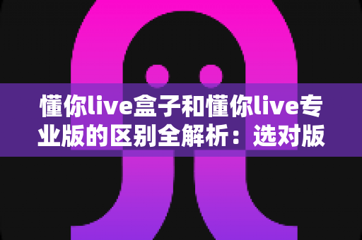 懂你live盒子和懂你live专业版的区别全解析：选对版本，让直播运营效率翻倍