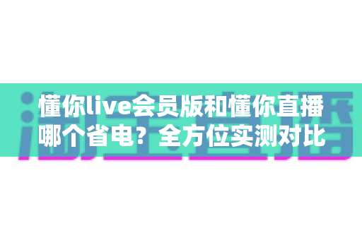 懂你live会员版和懂你直播哪个省电?全方位实测对比与省电优化指南帮你延长手机续航 懂你live会员版和懂你直播哪个省电?全方位实测对比与省电优化指南帮你延长手机续航