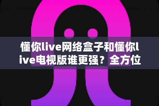 懂你live网络盒子和懂你live电视版谁更强?全方位深度对比评测,看完再买不踩坑 懂你live网络盒子和懂你live电视版谁更强?全方位深度对比评测,看完再买不踩坑