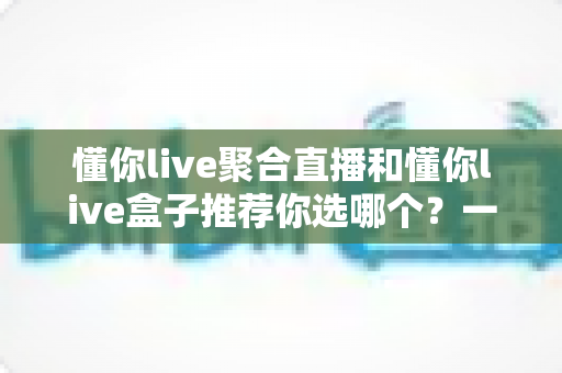 懂你live聚合直播和懂你live盒子推荐你选哪个?一文看懂两者差异与选购建议 懂你live聚合直播和懂你live盒子推荐你选哪个?一文看懂两者差异与选购建议