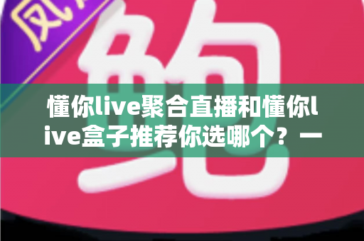 懂你live聚合直播和懂你live盒子推荐你选哪个？一文看懂两者差异与选购建议