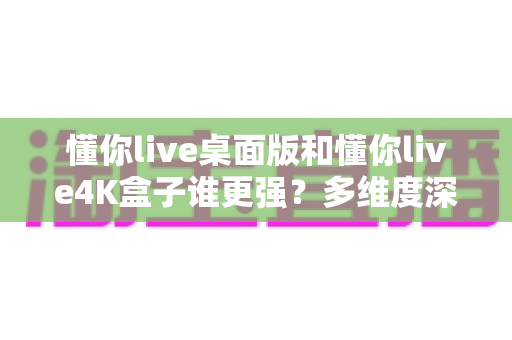 懂你live桌面版和懂你live4K盒子谁更强?多维度深度横评,看完再买不踩坑 懂你live桌面版和懂你live4K盒子谁更强?多维度深度横评,看完再买不踩坑