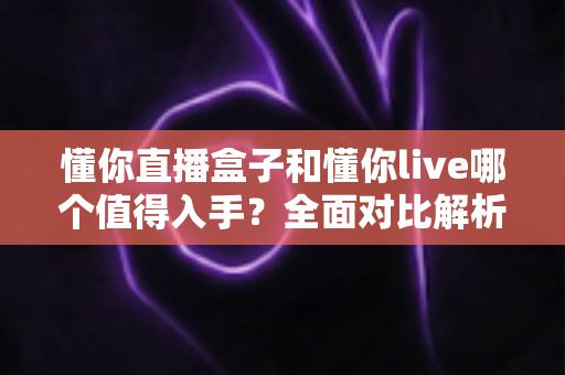 懂你直播盒子和懂你live哪个值得入手？全面对比解析帮你做出明智选择