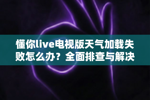 懂你live电视版天气加载失败怎么办？全面排查与解决指南帮你快速恢复使用