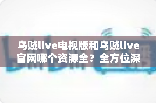 乌贼live电视版和乌贼live官网哪个资源全？全方位深度对比解析，帮你选出最适合的观看平台