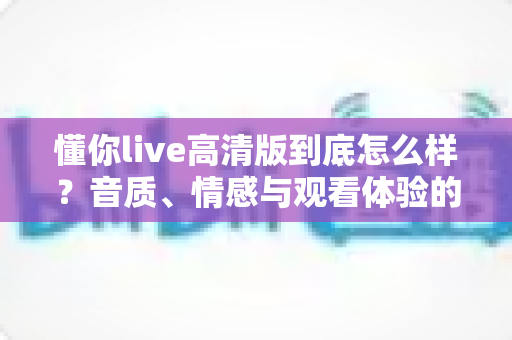 懂你live高清版到底怎么样？音质、情感与观看体验的全方位深度测评