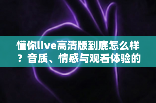 懂你live高清版到底怎么样？音质、情感与观看体验的全方位深度测评